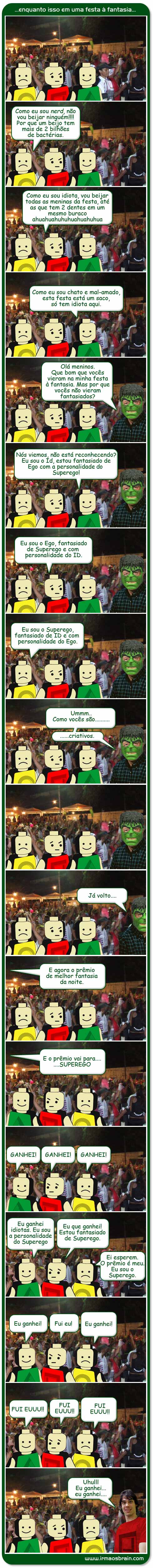 Festa a Fantasia Como eu sou ner, não vou beijar ninguém! Por que um beijo tem mais de 2 bilhões de bactérias. Como eu sou idiota, vou beijar todas as meninas da festa, até as que tem 2 dentes em um mesmo buraco, ahhuauaauahu / Como eu sou chato e mal-amado, esta festa está um saco, só tem idiota aqui. Olá meninos. Que bom que vocês vieram na mina festa a fantasia. Mas por que vocês não vieram fantasiados? Nós viemos, não está reconhecendo? Eu sou o Id, estou fantasiado de Ego com a personalidade do Superego! Eu sou o Ego, fantasiado de Superego e com a personalidade do Id. Eu sou o Superego fantasiado de Id e com personalidade do Ego. Ummm... como vocês são criativos Já volto. E agora o prêmio de melhor fantasia da noite. E o prêmio vai para SUPEREGO, ganhei, ganhei, ganhei. Eu ganhei idiotas. Eu sou a personalidade do Superego. Eu que ganhei. Estou fantasiado de Superego. Ei esperem. O prêmio é meu. Eu sou o Superego. Eu ganhei. Fui eu! Eu ganhei! Fui EUU!!! Fui Eu!! FUI EU!! Uhullll, Eeu ganhei, eu ganhei