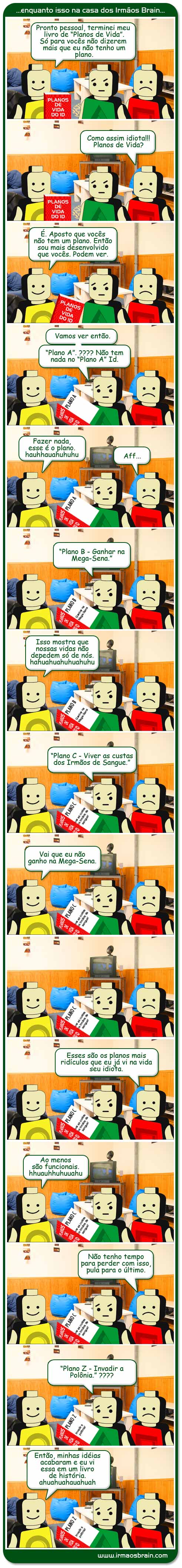 Pronto pessoal, terminei meu livro de planos de vida. Só para vocês não dizerem mais que eu não tenho um plano. Como assim idiota! Planos de Vida? É, aposto que vocês não tem um plnao. Então sou mais desenvolvido que vocês. Podem ver. Vamos ver então. Plano A? Não tem nada no Plano A Id. Fazer nada, esse é o plano. hauahuahuahu Aff... Plano B - Ganhar na Mega-sena. Isso mostra que nossas vidas não depedem só de nós. ahuahuahuahuhu Plano C - Viver as custas dos Irmãos de Sangue. Vai que eu não ganho na megasena. Esses são os planos mais ridículos que eu já vi na vida seu idiota. Ao menos são funcionais. ahuuhahuhu Não tenho tempo para perder com isso, pula para o último. Plano Z - Invadir a Polônia. ???? Então, minhas idéias acabaram e eu vi essa em um livro de história. ahuahuahuhuhu