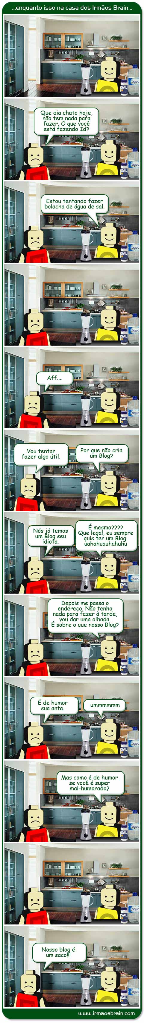 Ombudsman Que dia chato hoje, não tem nada para fazer. O que você está fazendo Id? Estou tentando fazer bolacha de água e sal. Aff. Vou tentar fazer algo útil. Por que não cria um Blog? Nós já temos um Blog seu idiota. É mesmo? Que legal, eu sempre quis ter um Blog. Hahuahuahu. Depois me passa o endereço. Não tenho nada para fazer à tarde, vou dar uma olhada. É sobre o que nosso Blog? É de humor sua anta. ummmmmm Mas como é de humor se você é super mal-humorado? Nosso blog é um saco!!!