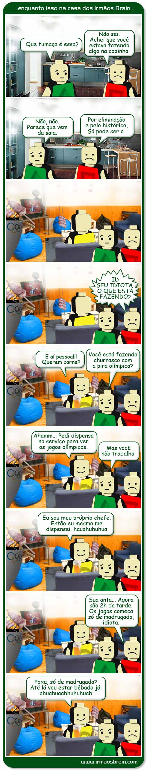 Diversão Olímpica Que fumaça é essa? Não sei. Achei que você estava fazendo algo na cozinha! Não, não. Parece que vem da sala. Por eliminição e pelo histórico, só pode ser... Id seu idiota, o que está fazendo? E aí pessoal!! Querem carne? Você está fazendo churrasco com a pira olímpica? Ahammm. Pedi dispensa no serviço para ver os jogos olímpicos. Mas você não trabalha! Eu sou meu próprio chefe. Então eu mesmo me dispensei.. ahuahhu Sua anta.. Agora são 2h da tarde. Os jogos começa só de madrugada, idiota. Poxa, só de madrugada? Até lá vou estar bêbado já. ahuaahhuahu