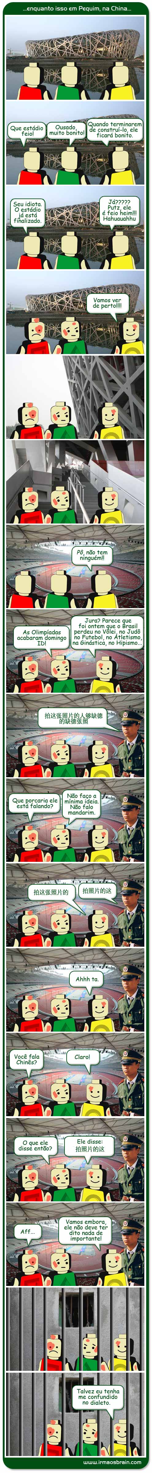 Que estádio feio! Ousado, muito bonito! Quando terminarem de contruí-lo, ele ficará bonito. Seu idiota. O esádio já está finalizado. Já?? Putz ele é feio heim!! ahuahahu Vamos ver de perto!!! Pô, não tem niguém!! As Olimpíadas acabaram domingo Id! Jura? Parece que foi ontem que o Brasil perdeu no Vôlei, no Judô, no Futebol, no Atletismo, na Ginástica, no Hipismo.. Que porcaria ele está falando? Nnao faço a mínima ideia. Não falo mandarim.  Ahh Ta. Você fala Chinês? Claro! O que ele disse então? Ele disse:Aff... Vamos embora, ele não deve ter dito nada de importante!! Talvez eu tenha me confundido no dialeto.