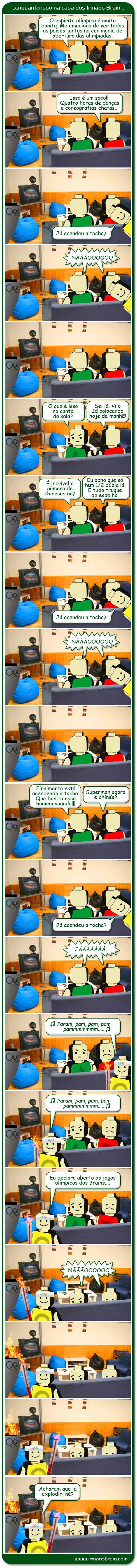 enquanto isso na casa dos Irmãos Brain. O espírito olímpico é muito bonito. Me emocion de ver todos os países juntos na cerimonia de abertura das olimpiadas. Isso é um saco!!! Quatro horas de danças e coreografias chatas...Ja acendeu a tocha? Não O que é isso no canto da sala? Sei lá. Vi o Id colocando hoje de manhã! É incrível o número de chineses né? Eu acho que só tem 1/2 dúzia lá. É tudo truque de espelho. Finalmente esá acendendo a tocha. Que bonito esse homem voando!!! Superman agora é chinês? Ja acendeu a tocha? Já. Eu declaro aberto os jogos olímpicos dos Brains... nãooo acharam que ia explodir né?