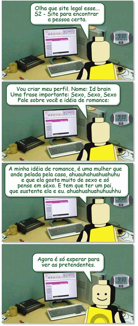 S2 Olha que site legal esse.... S2 Site para encontrar a pessoa certa. Vou criar meu perfil. Nome: Id Brain Uma frase importante: Sexo, Sexo, Sexo Fale sobre você e idéia de romance: A minha idéia de romance, é uma mulher que ande pelada pela casa, hauahuh e que ela gosta muita de sexo e só pense em sexo. E tem que ter um pai, que sustente ela e eu. huahuhahhu Agora é só esperar para ver os pretendentes.