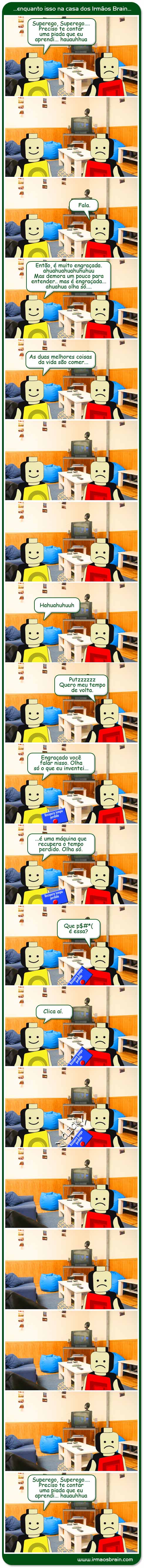 Superego, superego, Preciso te contar uma piada que eu aprendi... hahuaauh fala então, é muito engraçada. ahuhahuhuhu Mas demora um pouco para entender.. mas é engraçada.. hauahu olha séo. As duas melhores coisas da vida são comer.... Putzz Quero meu tempo de volta. Engraçado você falar nisso. Olha só o que eu inventei é uma máquina que recupera o tempo perdido. Olha só. Que porra é essa? Clica aí.
