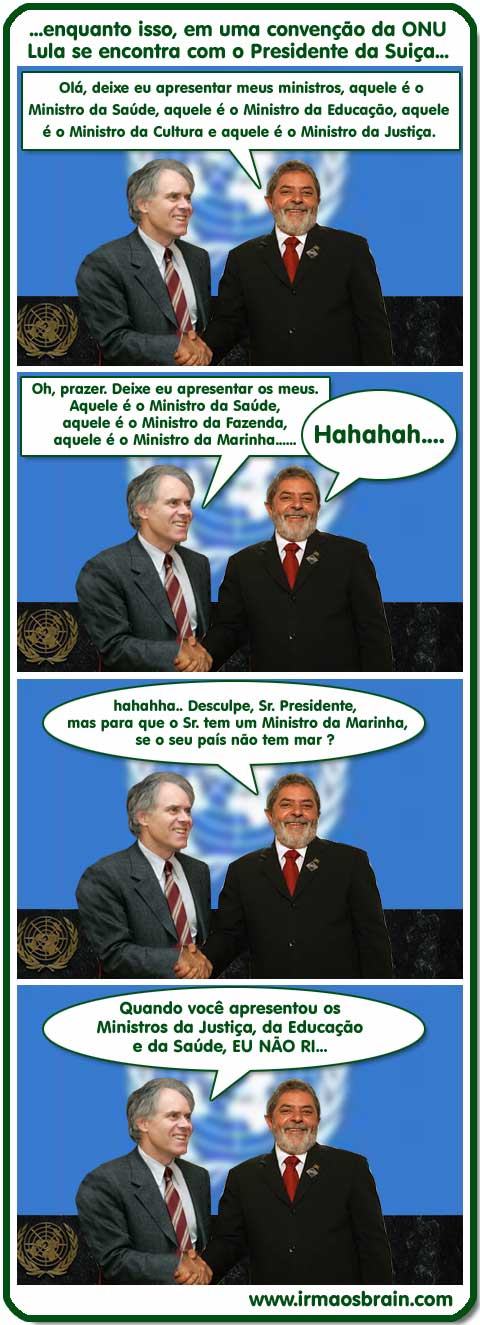 01t0010 enquanto isso, em uma convenção da ONU Lula se encontra com o Presidente da Suiça... Olá, deixa eu apresentar meus ministros, aquele é o Ministro da Saúde, aquele é o Ministro da Educação, aquele é o Ministro da Cultura e aquele é o Ministro da Justiça. Oh Prazer,. Deixe eu apresentar ... Ministro da Marinha.. Hahhaah Desculpe, Sr. Presidente, mas para que o Sr tem um Ministro da Marinha se o seu país não tem mar? Quando você apresentou os Ministros da Justiça, da Educação e da Saúde, EU NAO RI...