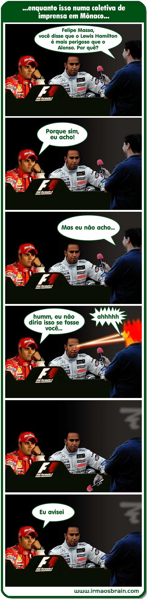Enquanto isso em uma coletiva de imprensa em Mônaco... Felipe Massa, você disse que o Lewis Hamilton é mais perigoso que o Alonso. Por quê? Porque sim, eu acho! Mas eu não acho... Humm, eu não diria isso se fosse você... ahhhh Eu avisei....