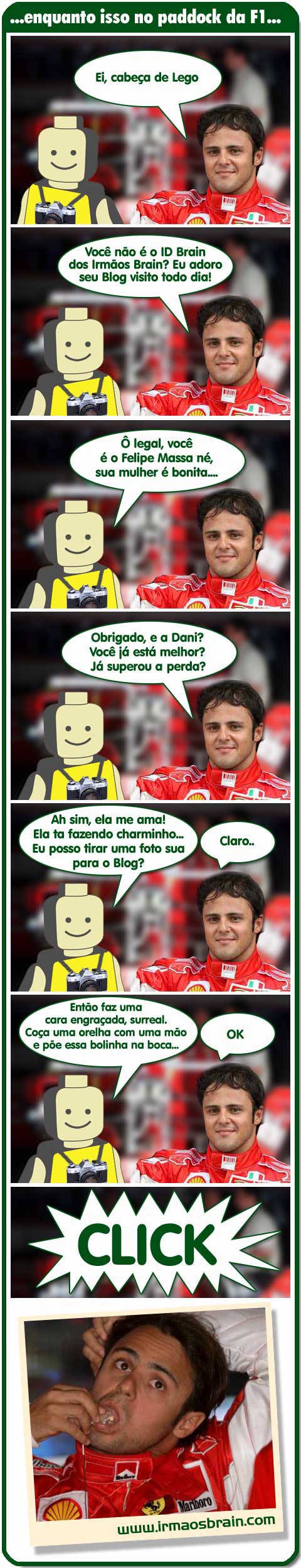 Ei, cabeça de Lego Você não é o Id Brain dos Irmãos Brain? Eu adoro seu Blog visito todo dia!! Ô legal, você é oFelipe Massa né, sua mulher é bonita!! Obrigado, e a Dani? Você ja está melhor? Já superou a perda? Ah sim, ela me ama! Ela ta fazendo charminho.. Eu posso tirar uma foto sua para o Blog? Claro... Então faz uma cara engraçada, surreal. Coça uma orelha com uma mão e pôe essa bolinha na boca.. Ok Click..