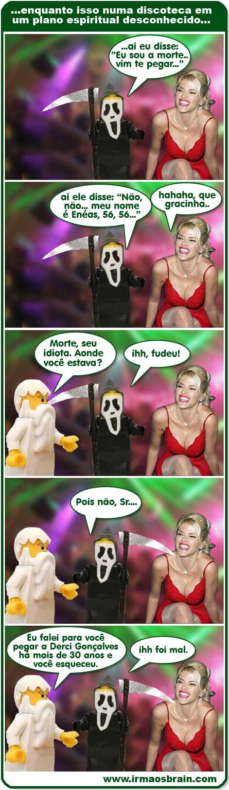 01t0015 enquanto isso numa discoteca em um plano espiritual desconhecido.. ai eu disse: Eu sou a morte, vim te pegar... ai ele disse Não. não, meu nome é Enéas, 56 56.. hahah que gracinha... Morte, seu idiota, aonde você estava? Ih fudeu... Pois não. Sr... Eu falei para você pegar a Derci Gonçalves há mais de 30 anos e você esqueceu? Ihh foi mal..