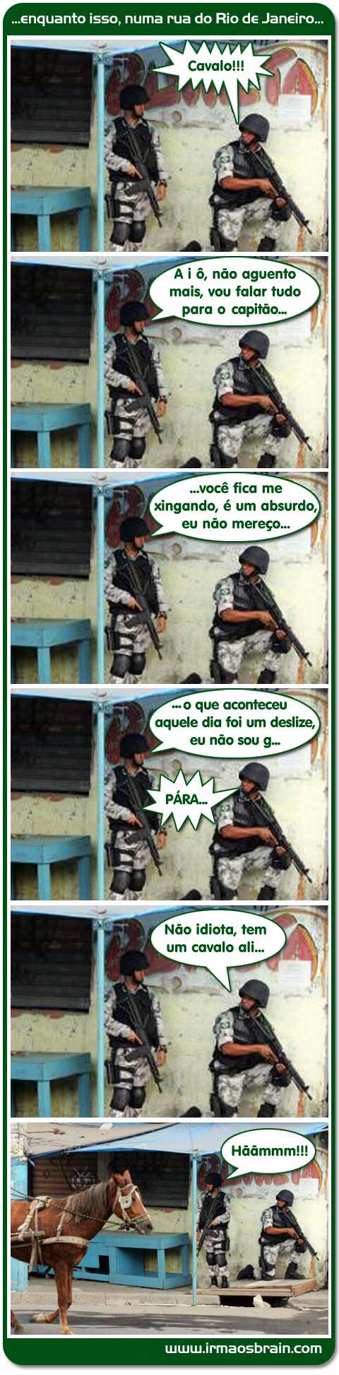 enquanto isso numa rua do rio de Janeiro Cavalo A i ô, não aguento mais, vou falar tudo para o capitão.. você fica me xingando, ´um absurdo, eu não mereço... o que aconteceu aquele dia foi um deslize, eu não sou g... Pára Não idiota, tem um cavalo ali... Hããmmmm!!