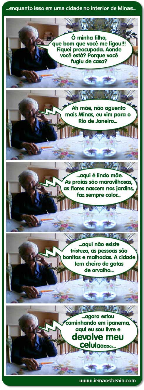  enquanto isso em uma cidade no interior de Minas.. Ô minha filha, que bom que você me ligou!! Fiquei preocupada. Aonde você está? Porque você fugiu de casa? Ah Mãe, não aguento mais Minas, eu vim para o Rio de Janeiro.. aqui é lindo mãe. As praias são maravilhosas, as flores nascem nos jardins, faz sempre calor... aqui não existe tristeza, as pessoas são bonitas e malhadas. A cidade tem cheiro de gotas de orvalho.. agora estou caminhando em ipanema, aquie eu sou livre e devolve meu celular
