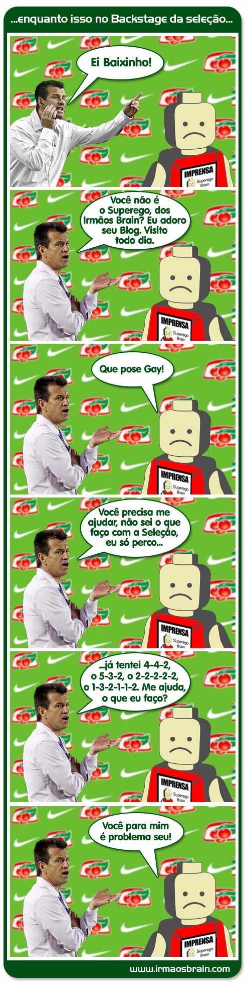 enquanto isso no Backstage da seleção. Ei baixinho! Você não é o Superego, dos Irmãos Brain? Eu adoro seu Blog, Visito todo dia. Que pose Gay! Você presa me ajudar, não sei o que faço com a Seleção, eu só preco.. já tentei 4-4-2 5-3-2 2-2-2-2- Me ajuda, o que eu faço? Você para mim é problema seu!!!