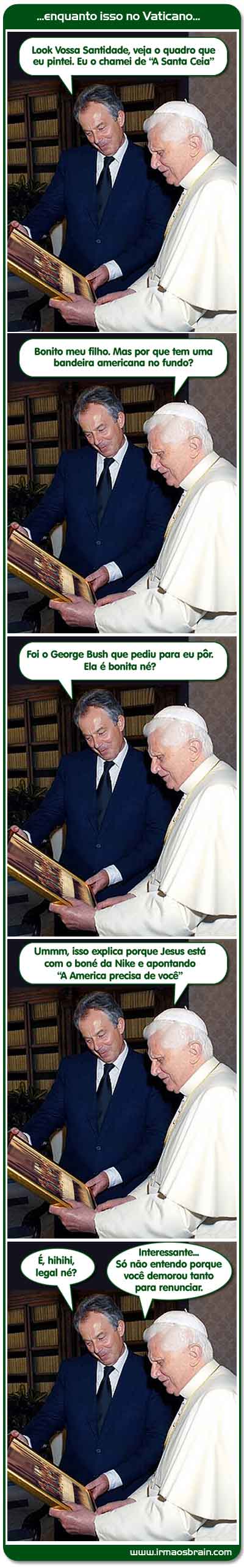 Tony Blair, Papa, artista, vaticano, vossa santidade, papa, santa ceia, bandeira americana, George Bush, Jesus, boné, nike, america, renunciar, enquanto isso no vaticano.. Look Vossa Santidade, veja o quadro que eu pintei. Eu a chamei de A Santa Ceia Bonito meu filho. Mas por que tem uma bandeira americano no fundo? Foi o George Bush que pediu para eu pôr. Ela é bonita né? Umm, isso explica porque Jesus está com o boné da Nike e apontando A America precisa de Voce é hihihi legal né? Interessante... Só não entendo porque você demorou tanto para renunciar.