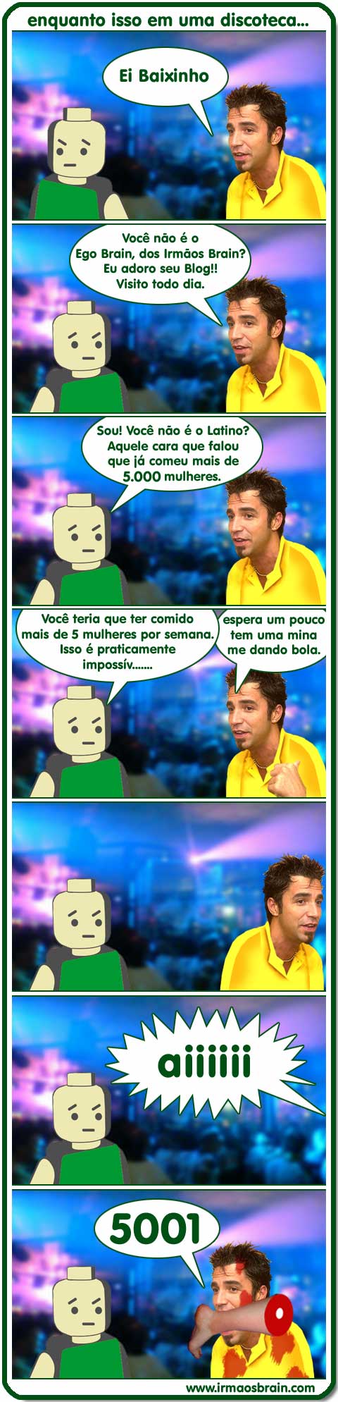 01t0008 enquanto isso em uma discoteca. Ei Baixinho. Você não é o Ego Brain, dos Irmãos Brain? Eu adoro seu Blog Visito todo dia. Sou. Você não é o latino? Aquela cara que falou que já comeu mais de 5000 mulheres? Você teria que ter comido mais de 5 mulheres por semana. Isso e praticamente imposív... espera um pouco, tem uma mina me dando bola.aiiii 5001